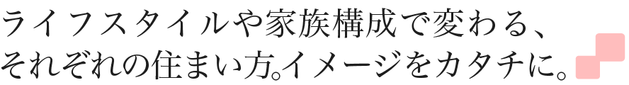 ライフスタイルや家族構成で変わる、それぞれの住まい方。イメージをカタチに。